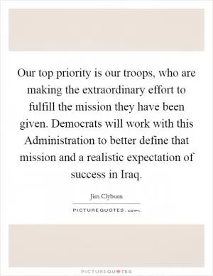 Our top priority is our troops, who are making the extraordinary effort to fulfill the mission they have been given. Democrats will work with this Administration to better define that mission and a realistic expectation of success in Iraq Picture Quote #1