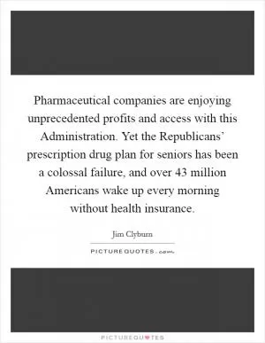 Pharmaceutical companies are enjoying unprecedented profits and access with this Administration. Yet the Republicans’ prescription drug plan for seniors has been a colossal failure, and over 43 million Americans wake up every morning without health insurance Picture Quote #1