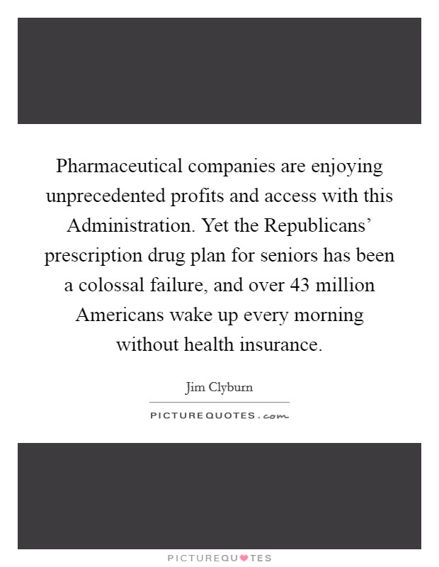Pharmaceutical companies are enjoying unprecedented profits and access with this Administration. Yet the Republicans' prescription drug plan for seniors has been a colossal failure, and over 43 million Americans wake up every morning without health insurance Picture Quote #1
