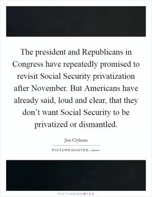 The president and Republicans in Congress have repeatedly promised to revisit Social Security privatization after November. But Americans have already said, loud and clear, that they don’t want Social Security to be privatized or dismantled Picture Quote #1