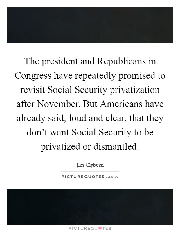 The president and Republicans in Congress have repeatedly promised to revisit Social Security privatization after November. But Americans have already said, loud and clear, that they don't want Social Security to be privatized or dismantled Picture Quote #1