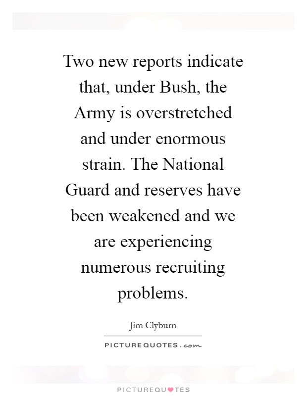 Two new reports indicate that, under Bush, the Army is overstretched and under enormous strain. The National Guard and reserves have been weakened and we are experiencing numerous recruiting problems Picture Quote #1