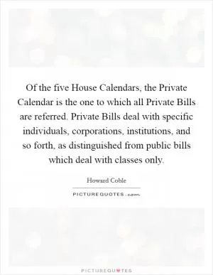 Of the five House Calendars, the Private Calendar is the one to which all Private Bills are referred. Private Bills deal with specific individuals, corporations, institutions, and so forth, as distinguished from public bills which deal with classes only Picture Quote #1