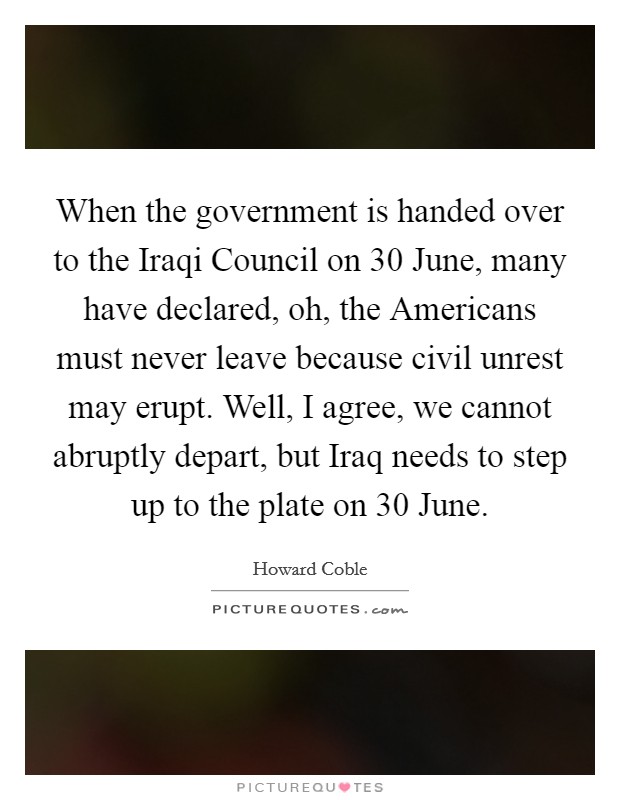When the government is handed over to the Iraqi Council on 30 June, many have declared, oh, the Americans must never leave because civil unrest may erupt. Well, I agree, we cannot abruptly depart, but Iraq needs to step up to the plate on 30 June Picture Quote #1