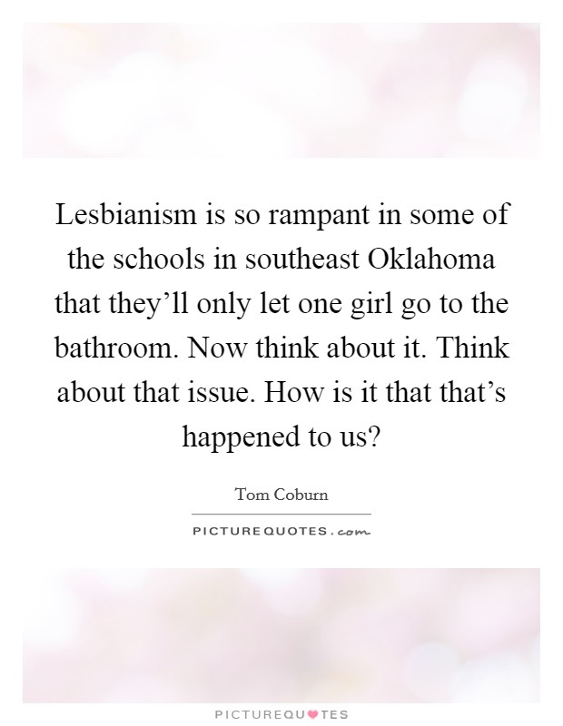 Lesbianism is so rampant in some of the schools in southeast Oklahoma that they'll only let one girl go to the bathroom. Now think about it. Think about that issue. How is it that that's happened to us? Picture Quote #1