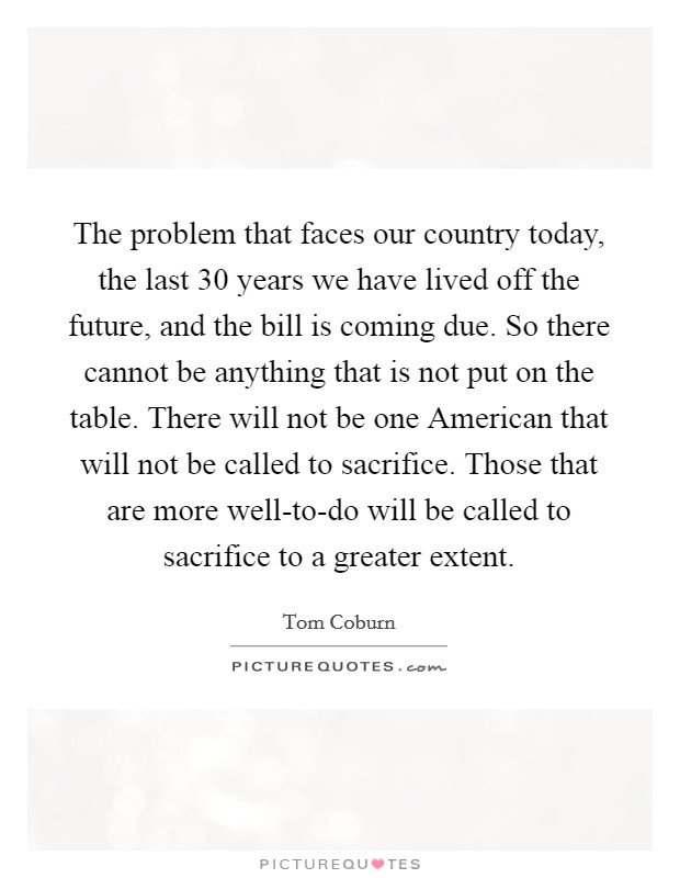 The problem that faces our country today, the last 30 years we have lived off the future, and the bill is coming due. So there cannot be anything that is not put on the table. There will not be one American that will not be called to sacrifice. Those that are more well-to-do will be called to sacrifice to a greater extent Picture Quote #1