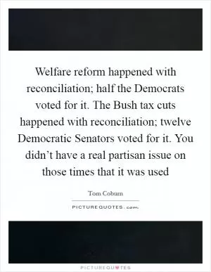 Welfare reform happened with reconciliation; half the Democrats voted for it. The Bush tax cuts happened with reconciliation; twelve Democratic Senators voted for it. You didn’t have a real partisan issue on those times that it was used Picture Quote #1