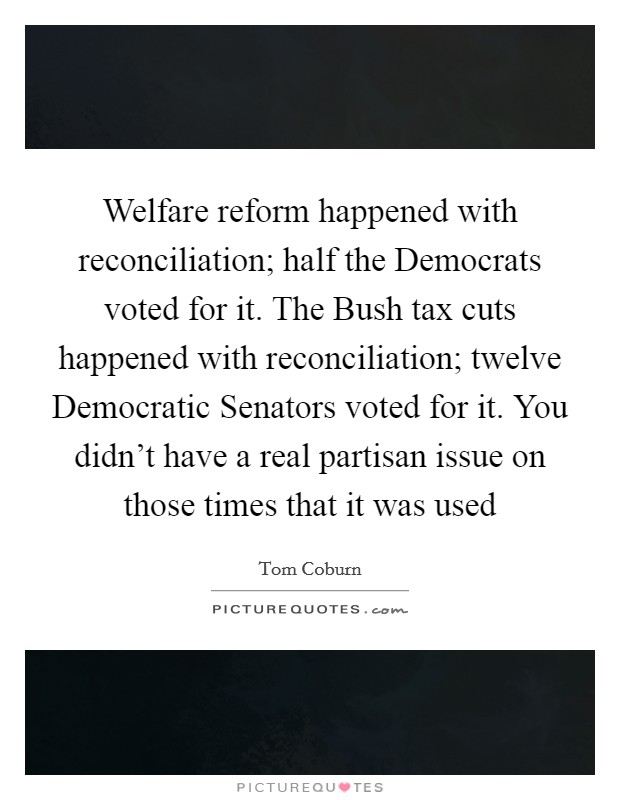 Welfare reform happened with reconciliation; half the Democrats voted for it. The Bush tax cuts happened with reconciliation; twelve Democratic Senators voted for it. You didn't have a real partisan issue on those times that it was used Picture Quote #1