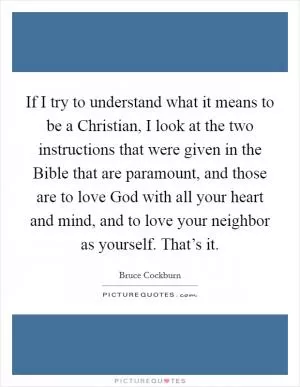 If I try to understand what it means to be a Christian, I look at the two instructions that were given in the Bible that are paramount, and those are to love God with all your heart and mind, and to love your neighbor as yourself. That’s it Picture Quote #1