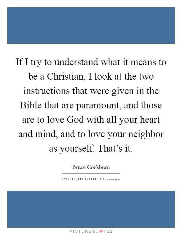 If I try to understand what it means to be a Christian, I look at the two instructions that were given in the Bible that are paramount, and those are to love God with all your heart and mind, and to love your neighbor as yourself. That's it Picture Quote #1