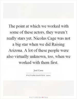 The point at which we worked with some of these actors, they weren’t really stars yet. Nicolas Cage was not a big star when we did Raising Arizona. A lot of these people were also virtually unknown, too, when we worked with them first Picture Quote #1