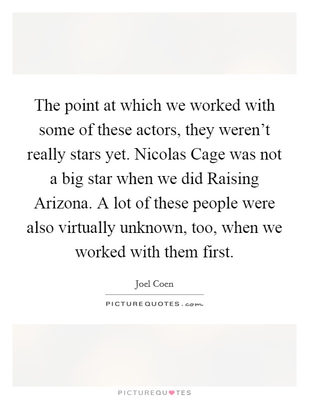 The point at which we worked with some of these actors, they weren't really stars yet. Nicolas Cage was not a big star when we did Raising Arizona. A lot of these people were also virtually unknown, too, when we worked with them first Picture Quote #1