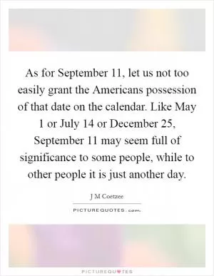 As for September 11, let us not too easily grant the Americans possession of that date on the calendar. Like May 1 or July 14 or December 25, September 11 may seem full of significance to some people, while to other people it is just another day Picture Quote #1
