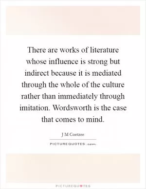 There are works of literature whose influence is strong but indirect because it is mediated through the whole of the culture rather than immediately through imitation. Wordsworth is the case that comes to mind Picture Quote #1
