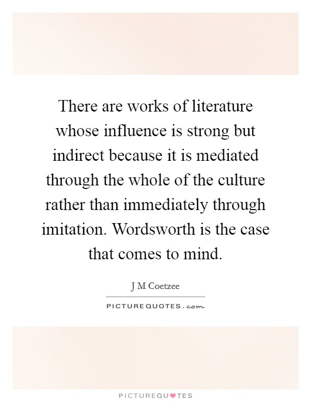 There are works of literature whose influence is strong but indirect because it is mediated through the whole of the culture rather than immediately through imitation. Wordsworth is the case that comes to mind Picture Quote #1