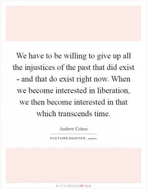 We have to be willing to give up all the injustices of the past that did exist - and that do exist right now. When we become interested in liberation, we then become interested in that which transcends time Picture Quote #1