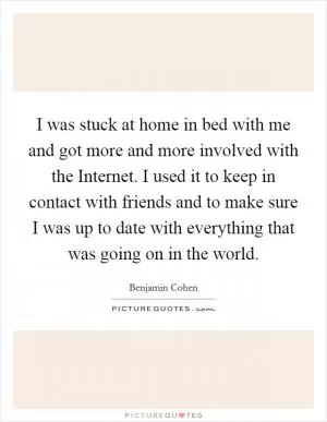 I was stuck at home in bed with me and got more and more involved with the Internet. I used it to keep in contact with friends and to make sure I was up to date with everything that was going on in the world Picture Quote #1