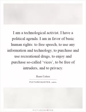 I am a technological activist. I have a political agenda. I am in favor of basic human rights: to free speech, to use any information and technology, to purchase and use recreational drugs, to enjoy and purchase so-called ‘vices’, to be free of intruders, and to privacy Picture Quote #1