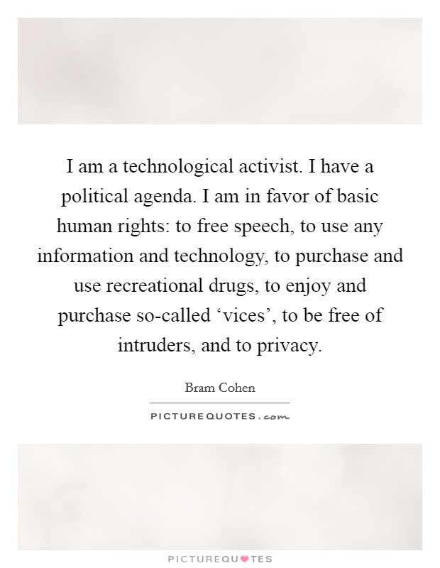 I am a technological activist. I have a political agenda. I am in favor of basic human rights: to free speech, to use any information and technology, to purchase and use recreational drugs, to enjoy and purchase so-called ‘vices', to be free of intruders, and to privacy Picture Quote #1