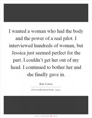 I wanted a woman who had the body and the power of a real pilot. I interviewed hundreds of woman, but Jessica just seemed perfect for the part. I couldn’t get her out of my head. I continued to bother her and she finally gave in Picture Quote #1