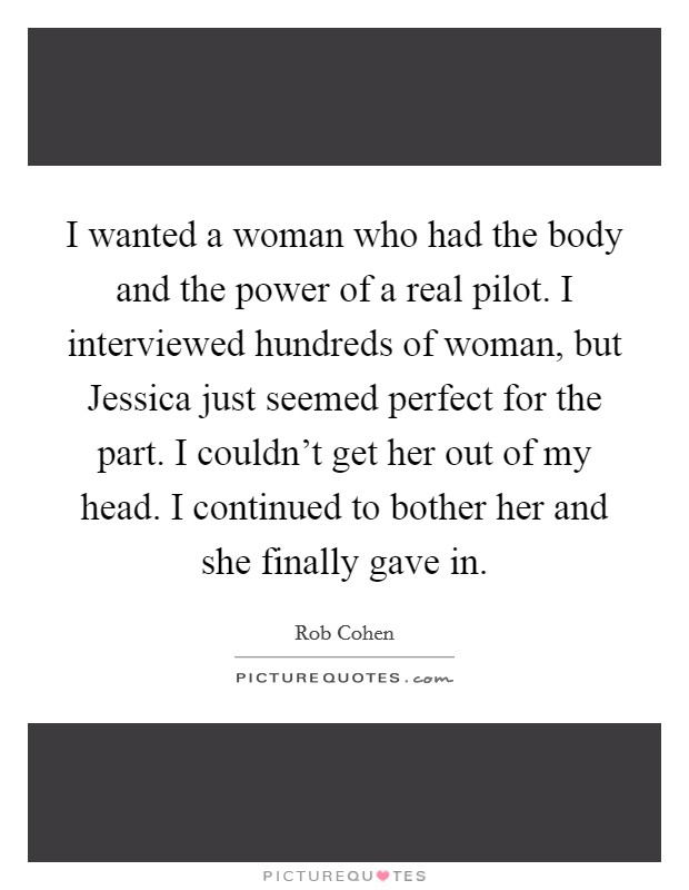 I wanted a woman who had the body and the power of a real pilot. I interviewed hundreds of woman, but Jessica just seemed perfect for the part. I couldn't get her out of my head. I continued to bother her and she finally gave in Picture Quote #1