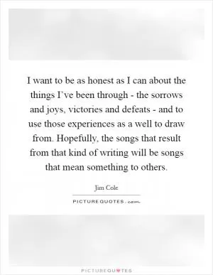 I want to be as honest as I can about the things I’ve been through - the sorrows and joys, victories and defeats - and to use those experiences as a well to draw from. Hopefully, the songs that result from that kind of writing will be songs that mean something to others Picture Quote #1