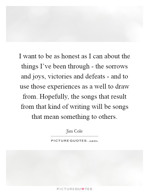 I want to be as honest as I can about the things I've been through - the sorrows and joys, victories and defeats - and to use those experiences as a well to draw from. Hopefully, the songs that result from that kind of writing will be songs that mean something to others Picture Quote #1