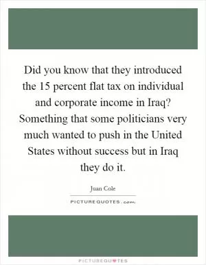 Did you know that they introduced the 15 percent flat tax on individual and corporate income in Iraq? Something that some politicians very much wanted to push in the United States without success but in Iraq they do it Picture Quote #1