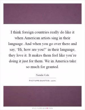 I think foreign countries really do like it when American artists sing in their language. And when you go over there and say, ‘Hi, how are you?’ in their language, they love it. It makes them feel like you’re doing it just for them. We in America take so much for granted Picture Quote #1
