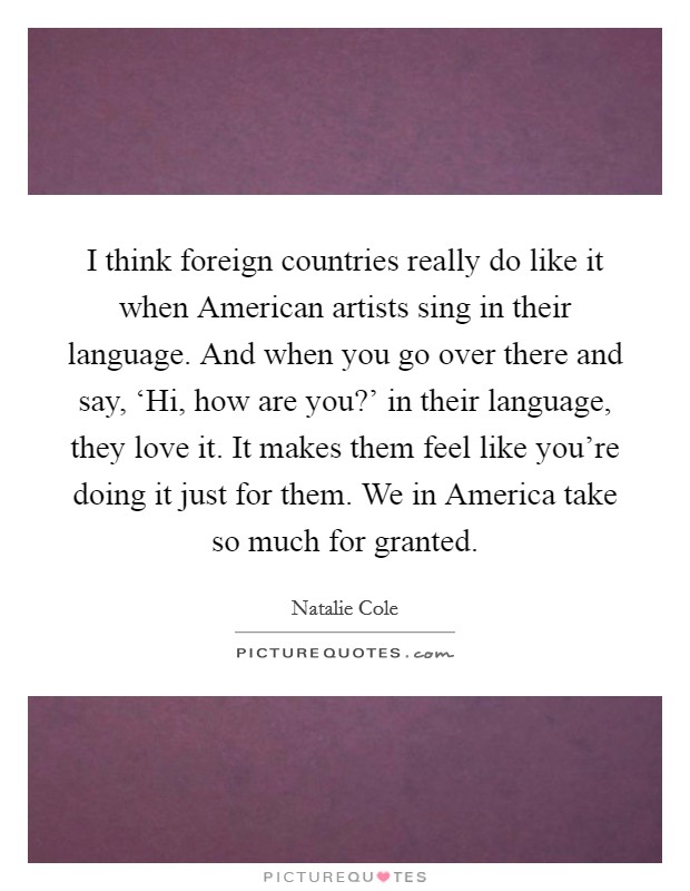 I think foreign countries really do like it when American artists sing in their language. And when you go over there and say, ‘Hi, how are you?' in their language, they love it. It makes them feel like you're doing it just for them. We in America take so much for granted Picture Quote #1