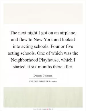 The next night I got on an airplane, and flew to New York and looked into acting schools. Four or five acting schools. One of which was the Neighborhood Playhouse, which I started at six months there after Picture Quote #1