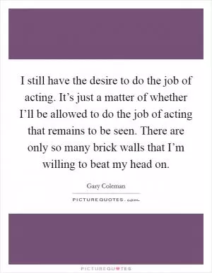 I still have the desire to do the job of acting. It’s just a matter of whether I’ll be allowed to do the job of acting that remains to be seen. There are only so many brick walls that I’m willing to beat my head on Picture Quote #1