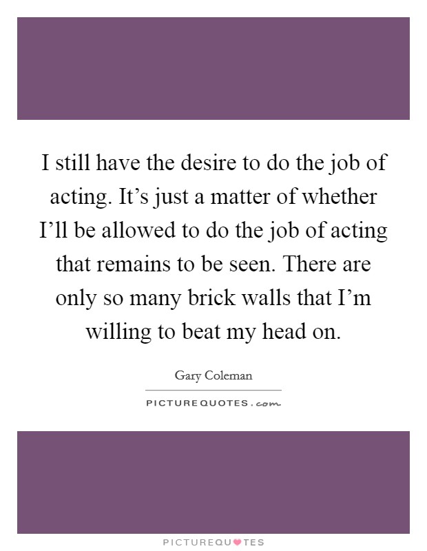 I still have the desire to do the job of acting. It's just a matter of whether I'll be allowed to do the job of acting that remains to be seen. There are only so many brick walls that I'm willing to beat my head on Picture Quote #1