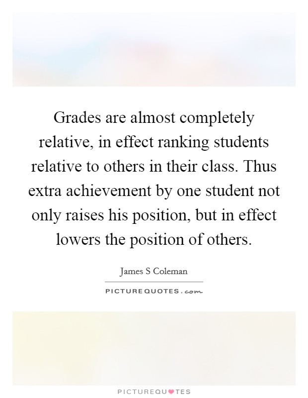 Grades are almost completely relative, in effect ranking students relative to others in their class. Thus extra achievement by one student not only raises his position, but in effect lowers the position of others Picture Quote #1