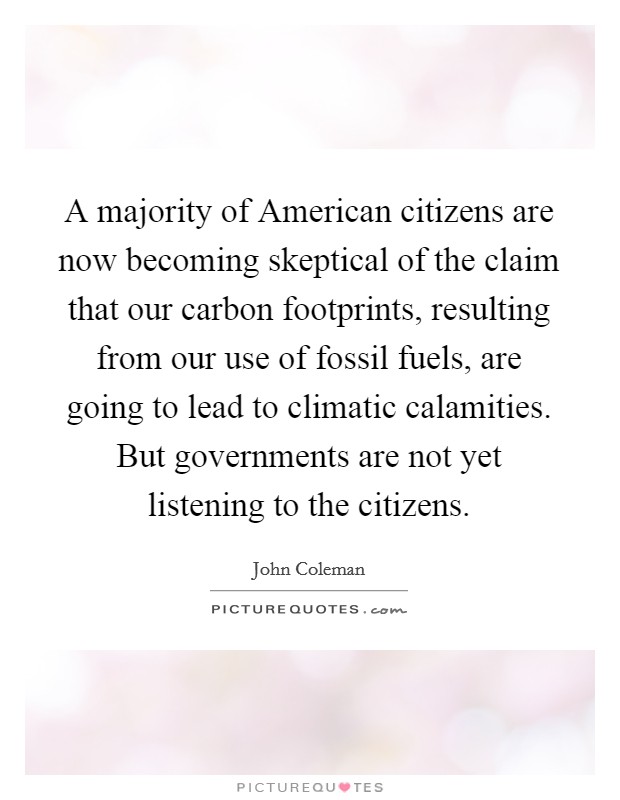 A majority of American citizens are now becoming skeptical of the claim that our carbon footprints, resulting from our use of fossil fuels, are going to lead to climatic calamities. But governments are not yet listening to the citizens Picture Quote #1
