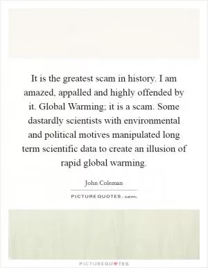 It is the greatest scam in history. I am amazed, appalled and highly offended by it. Global Warming; it is a scam. Some dastardly scientists with environmental and political motives manipulated long term scientific data to create an illusion of rapid global warming Picture Quote #1