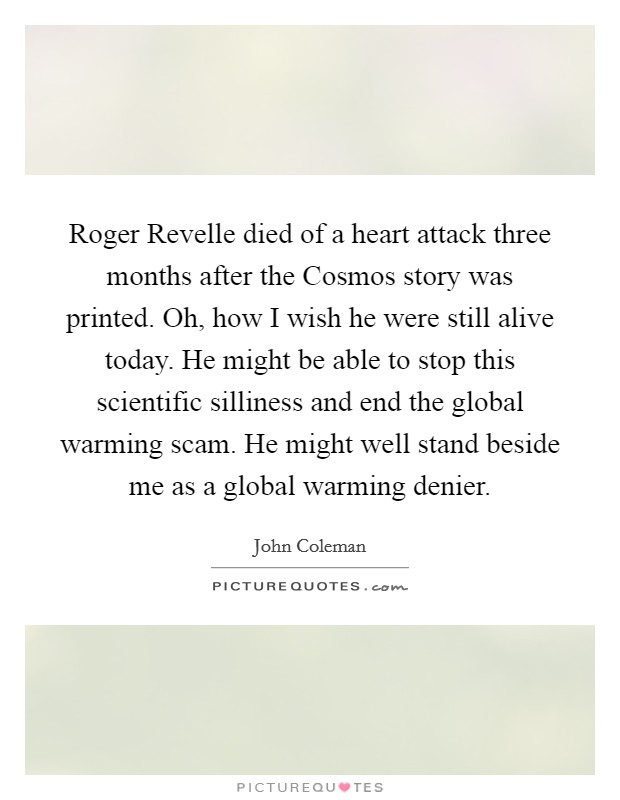 Roger Revelle died of a heart attack three months after the Cosmos story was printed. Oh, how I wish he were still alive today. He might be able to stop this scientific silliness and end the global warming scam. He might well stand beside me as a global warming denier Picture Quote #1
