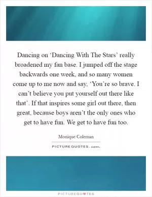 Dancing on ‘Dancing With The Stars’ really broadened my fan base. I jumped off the stage backwards one week, and so many women come up to me now and say, ‘You’re so brave. I can’t believe you put yourself out there like that’. If that inspires some girl out there, then great, because boys aren’t the only ones who get to have fun. We get to have fun too Picture Quote #1