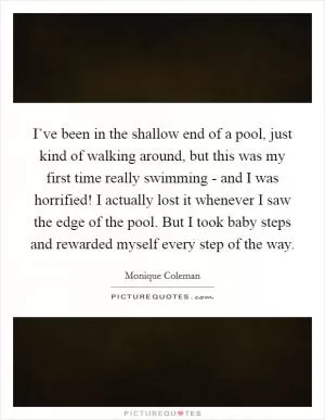 I’ve been in the shallow end of a pool, just kind of walking around, but this was my first time really swimming - and I was horrified! I actually lost it whenever I saw the edge of the pool. But I took baby steps and rewarded myself every step of the way Picture Quote #1