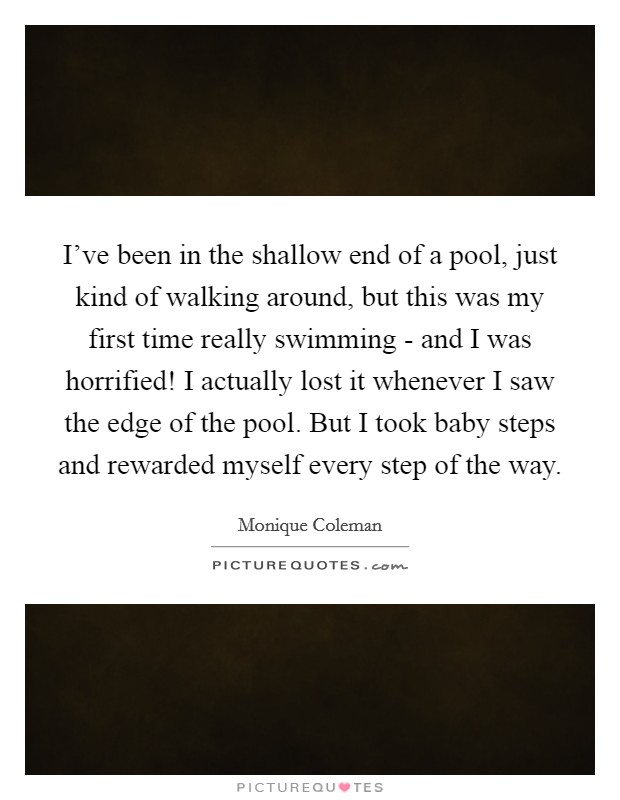 I've been in the shallow end of a pool, just kind of walking around, but this was my first time really swimming - and I was horrified! I actually lost it whenever I saw the edge of the pool. But I took baby steps and rewarded myself every step of the way Picture Quote #1