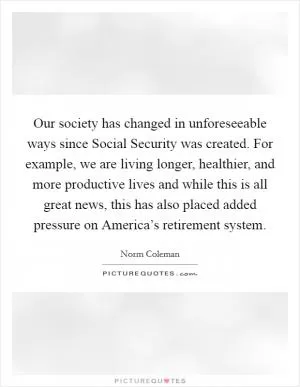 Our society has changed in unforeseeable ways since Social Security was created. For example, we are living longer, healthier, and more productive lives and while this is all great news, this has also placed added pressure on America’s retirement system Picture Quote #1