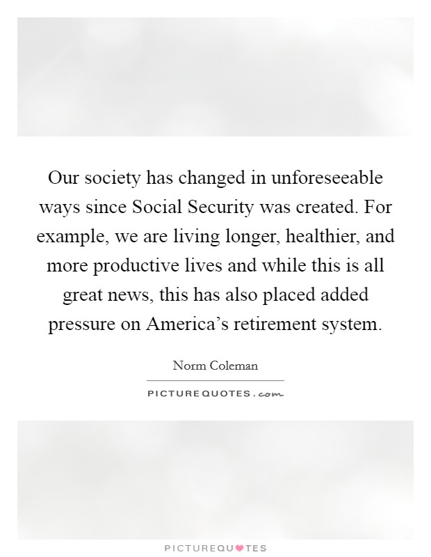 Our society has changed in unforeseeable ways since Social Security was created. For example, we are living longer, healthier, and more productive lives and while this is all great news, this has also placed added pressure on America's retirement system Picture Quote #1