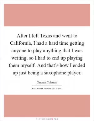 After I left Texas and went to California, I had a hard time getting anyone to play anything that I was writing, so I had to end up playing them myself. And that’s how I ended up just being a saxophone player Picture Quote #1