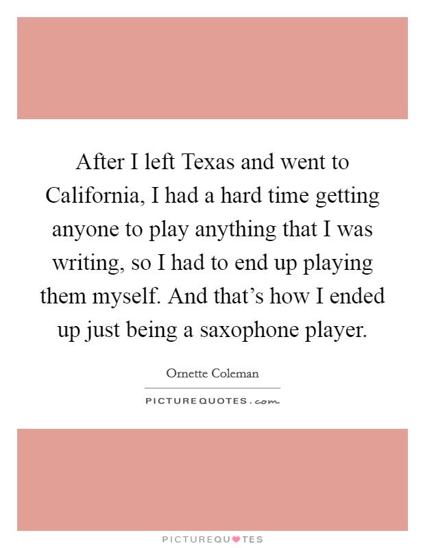After I left Texas and went to California, I had a hard time getting anyone to play anything that I was writing, so I had to end up playing them myself. And that's how I ended up just being a saxophone player Picture Quote #1