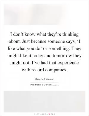 I don’t know what they’re thinking about. Just because someone says, ‘I like what you do’ or something: They might like it today and tomorrow they might not. I’ve had that experience with record companies Picture Quote #1