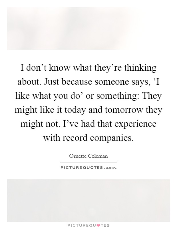 I don't know what they're thinking about. Just because someone says, ‘I like what you do' or something: They might like it today and tomorrow they might not. I've had that experience with record companies Picture Quote #1