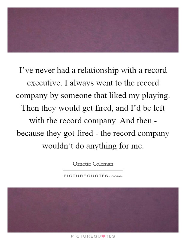 I've never had a relationship with a record executive. I always went to the record company by someone that liked my playing. Then they would get fired, and I'd be left with the record company. And then - because they got fired - the record company wouldn't do anything for me Picture Quote #1