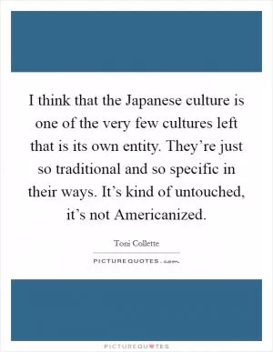 I think that the Japanese culture is one of the very few cultures left that is its own entity. They’re just so traditional and so specific in their ways. It’s kind of untouched, it’s not Americanized Picture Quote #1