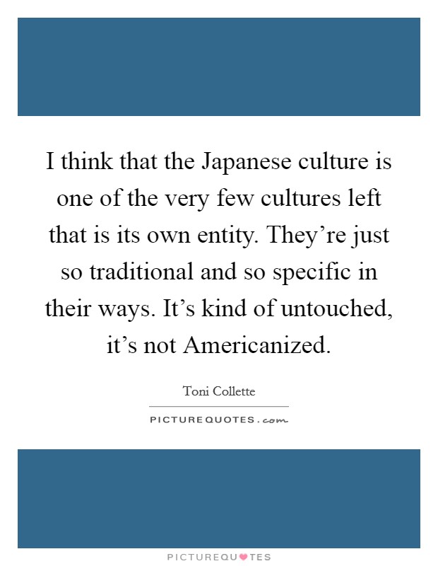 I think that the Japanese culture is one of the very few cultures left that is its own entity. They're just so traditional and so specific in their ways. It's kind of untouched, it's not Americanized Picture Quote #1