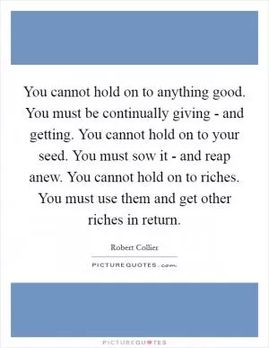 You cannot hold on to anything good. You must be continually giving - and getting. You cannot hold on to your seed. You must sow it - and reap anew. You cannot hold on to riches. You must use them and get other riches in return Picture Quote #1